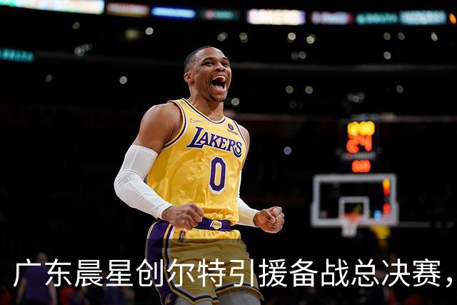 广东晨星创尔特引援备战总决赛，中冠赛场重现归化强援？